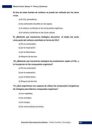 Módulo Cuatro. Bloque 11. Tareas y Exámenes
Educación Secundaria Para Adultos – Ámbito Científico y Tecnológico 197
8) Una de estas fuentes de carbono no puede ser utilizada por los seres
vivos:
a) El CO2 atmosférico;
b) los carbonatos disueltos en las aguas;
c) el carbono contenido en los compuestos orgánicos;
d) el carbono contenido en las rocas calizas.
9) ¿Mediante qué mecanismo biológico devuelven al medio los seres
vivos parte del carbono asimilado en forma de CO2?
a) Por la combustión;
b) por la respiración;
c) por la fotosíntesis.
d) Ninguna de las tres.
10) ¿Mediante qué mecanismo biológico los productores captan el CO2 y
lo incorporan en los compuestos orgánicos?
a) Por la combustión;
b) por la respiración;
c) por la fotosíntesis;
d) Ninguna de las tres.
11) ¿Qué organismos son capaces de utilizar los compuestos inorgánicos
de nitrógeno para fabricar compuestos orgánicos?
a) Los vegetales;
b) los animales;
c) los hongos;
d) los consumidores primarios.
 