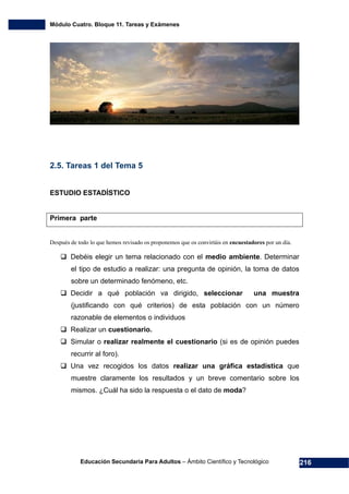 Módulo Cuatro. Bloque 11. Tareas y Exámenes
Educación Secundaria Para Adultos – Ámbito Científico y Tecnológico 216
2.5. Tareas 1 del Tema 5
ESTUDIO ESTADÍSTICO
Primera parte
Después de todo lo que hemos revisado os proponemos que os convirtáis en encuestadores por un día.
Debéis elegir un tema relacionado con el medio ambiente. Determinar
el tipo de estudio a realizar: una pregunta de opinión, la toma de datos
sobre un determinado fenómeno, etc.
Decidir a qué población va dirigido, seleccionar una muestra
(justificando con qué criterios) de esta población con un número
razonable de elementos o individuos
Realizar un cuestionario.
Simular o realizar realmente el cuestionario (si es de opinión puedes
recurrir al foro).
Una vez recogidos los datos realizar una gráfica estadística que
muestre claramente los resultados y un breve comentario sobre los
mismos. ¿Cuál ha sido la respuesta o el dato de moda?
 