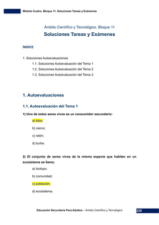 Módulo Cuatro. Bloque 11. Soluciones Tareas y Exámenes
Educación Secundaria Para Adultos – Ámbito Científico y Tecnológico 220
Ámbito Científico y Tecnológico. Bloque 11
Soluciones Tareas y Exámenes
ÍNDICE
1. Soluciones Autoevaluaciones
1.1. Soluciones Autoevaluación del Tema 1
1.2. Soluciones Autoevaluación del Tema 2
1.3. Soluciones Autoevaluación del Tema 3
1. Autoevaluaciones
1.1. Autoevaluación del Tema 1
1) Uno de estos seres vivos es un consumidor secundario:
a) lobo;
b) ciervo;
c) ratón;
d) buitre.
2) El conjunto de seres vivos de la misma especie que habitan en un
ecosistema se llama:
a) biotopo;
b) comunidad;
c) población;
d) ecosistema.
 