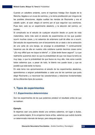 Módulo Cuatro. Bloque 12. Tema 6. Probabilidad
Educación Secundaria Para Adultos – Ámbito Científico y Tecnológico 233
Cuando un caballero andante, como el ingenioso hidalgo Don Quijote de la
Mancha, llegaba a un cruce de caminos, y no tenía predilección por ninguna de
las posibles direcciones, dejaba sueltas las riendas de Rocinante y era el
caballo quién, al azar, elegía el camino por el que segurían sus aventuras.
Pues bien, esto es un experimento aleatorio, y la elección del camino, un
suceso.
Si complicado es el estudio de cualquier situación desde un punto de vista
matemático, tanto más será el estudio de experimentos en los que pueden
ocurrir muchas cosas, y no sabemos de antemano cuál de ellas va a ocurrir.
Del estudio de experimentos com el lanzamiento de un dado o de la extracción
de una carta de una baraja, se encarga la probabilidad. Y continuamente
hacemos uso de ella en nuestra vida cotidiana cuando decimos cosas como
“¡Es muy dificil que me toque la lotería!”, o “¡Esta tarde llueve seguro!”. Lo que
realmente queremos decir es que la probabilidad de que nos toque la lotría es
muy baja, o que la probabilidad de que llueva es muy alta. más aúna cuando
todos sabemos que, a pesar de todo, la lotería nos puede tocar, y que es
posible que esta tarde no llueva.
En este tema nos aproximaremos al estudio de los experimentos aleatorios,
aprendremos a asignar probabilidades a cada uno de los caminos que pudo
elegir Rocinante y a reconocer las características y relaciones fundamentales
de los diferentes tipos de sucesos.
1. Tipos de experimentos
1.1. Experimentos deterministas
Son los experimentos de los que podemos predecir el resultado antes de que
se realicen.
Ejemplo
Si dejamos caer una piedra desde una ventana sabemos, sin lugar a dudas,
que la pelota bajará. Si la arrojamos hacia arriba, sabemos que subirá durante
un determinado intervalo de tiempo; pero después bajará.
 