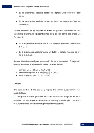 Módulo Cuatro. Bloque 12. Tema 6. Probabilidad
Educación Secundaria Para Adultos – Ámbito Científico y Tecnológico 235
• En la experiencia aleatoria “lanzar una moneda”, un suceso es “salir
cara”.
• En la experiencia aleatoria “lanzar un dado”, un suceso es “salir un
número par”.
Espacio muestral: es el conjunto de todos los posibles resultados de una
experiencia aleatoria, lo representaremos por E (o bien por la letra griega Ω).
Por ejemplo:
• En la experiencia aleatoria “lanzar una moneda”, el espacio muestral es
E = {C, X}.
• En la experiencia aleatoria “lanzar un dado”, el espacio muestral es E =
{1, 2, 3, 4, 5, 6}.
Suceso aleatorio es cualquier subconjunto del espacio muestral. Por ejemplo,
sucesos aleatorios al experimento “lanzar un dado” serían:
• salir par: ya que { } { }61,2,3,4,5,2,4,6 ⊆
• obtener múltiplo de 3: al ser { } { }61,2,3,4,5,3,6 ⊆
• sacar 5: puesto que { } { }61,2,3,4,5,5 ⊆
Ejemplo
Una bolsa contiene bolas blancas y negras. Se extraen sucesivamente tres
bolas. Calcular:
1. El espacio muestral: podemos obtenerlo utilizando un diagrama de árbol,
elemento que más adelante describiremos con mayor detalle, pero que ahora
es suficientemente ilustrativo del experimento que tratamos:
 