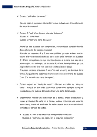 Módulo Cuatro. Bloque 12. Tema 6. Probabilidad
Educación Secundaria Para Adultos – Ámbito Científico y Tecnológico 239
Suceso: “salir el as de bastos”
Es ente caso el suceso es elemental, ya que incluye a un único elemento
del espacio muestral.
Suceso A: “salir el as de oros o la sota de bastos”
Suceso B: “salir un as”
Suceso C: “salir una carta de copas”
Ahora los tres sucesos son compuestos, ya que todos constan de más
de un elemento del espacio muestral.
Además los sucesos A y B son compatibles, ya que ambos pueden
ocurrir a la vez si la carta extraída es el as de oros. También los sucesos
B y C son compatibles, ya que ocurrirán los dos si la carta que sale es el
as de copas, sin embargo, los sucesos A y C son incompatibles, ya que
no pueden suceder a la vez, sea cual sea la carta que salga.
El suceso contrario al suceso B será “no salir un as”, y se denotará de la
forma: B ; igualmente podemos decir que el suceso contrario del suceso
C es: C = “no salir una carta de copas”.
Suceso seguro es: “cualquier carta”; y Suceso imposible es: “ninguna
carta”, aunque en este caso podríamos poner como ejemplo cualquier
resultado que no pudiera darse al extraer una carta de la baraja.
Experimento: realizar una extracción de la baraja, anotar el resultado y
volver a introducir la carta en la baraja, realizar entonces una segunda
extracción y anotar el resultado. En este caso el espacio muestral está
formado por parejas de cartas.
Suceso A: “salir el as de bastos en la primera extracción”
Suceso B: “salir el as de bastos en la segunda extracción”
 
