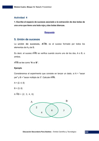 Módulo Cuatro. Bloque 12. Tema 6. Probabilidad
Educación Secundaria Para Adultos – Ámbito Científico y Tecnológico 242
Actividad 4
1. Escribe el espacio de sucesos asociado a la extracción de dos bolas de
una urna que tiene una bola roja y dos bolas blancas.
Respuesta
5. Unión de sucesos
La unión de sucesos, A B, es el suceso formado por todos los
elementos de A y de B.
Es decir, el suceso A B se verifica cuando ocurre uno de los dos, A o B, o
ambos.
A B se lee como "A o B".
Ejemplo
Consideramos el experimento que consiste en lanzar un dado, si A = "sacar
par" y B = "sacar múltiplo de 3". Calcular A B.
A = {2, 4, 6}
B = {3, 6}
A B = {2, 3, 4, 6}
 