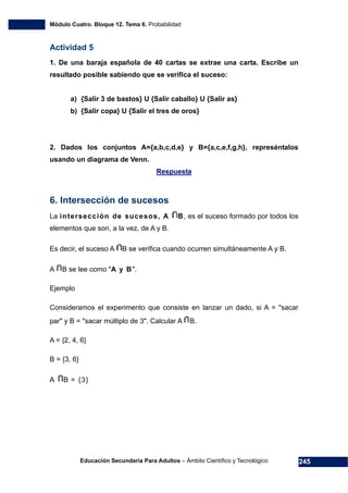 Módulo Cuatro. Bloque 12. Tema 6. Probabilidad
Educación Secundaria Para Adultos – Ámbito Científico y Tecnológico 245
Actividad 5
1. De una baraja española de 40 cartas se extrae una carta. Escribe un
resultado posible sabiendo que se verifica el suceso:
a) {Salir 3 de bastos} U {Salir caballo} U {Salir as}
b) {Salir copa} U {Salir el tres de oros}
2. Dados los conjuntos A={a,b,c,d,e} y B={a,c,e,f,g,h}, represéntalos
usando un diagrama de Venn.
Respuesta
6. Intersección de sucesos
La intersección de sucesos, A B, es el suceso formado por todos los
elementos que son, a la vez, de A y B.
Es decir, el suceso A B se verifica cuando ocurren simultáneamente A y B.
A B se lee como "A y B".
Ejemplo
Consideramos el experimento que consiste en lanzar un dado, si A = "sacar
par" y B = "sacar múltiplo de 3". Calcular A B.
A = {2, 4, 6}
B = {3, 6}
A B = {3}
 