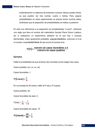 Módulo Cuatro. Bloque 12. Tema 6. Probabilidad
Educación Secundaria Para Adultos – Ámbito Científico y Tecnológico 255
evidentemente no sabemos de antemano cuantos valores pueden darse,
ya que pueden ser tres coches, cuatro o treinta. Para asignar
probabilidades en estos experimentos es preciso tomar muchos datos,
diciéndose que la asignación de probabilidades se realiza a posteriori.
En este nos referiremos a la asignación de probabilidades “a priori”, utilizando
una regla que lleva el nombre del matemático francés Pierre Simon Laplace,
así si realizamos un experimento aleatorio en el que hay n sucesos
elementales, todos igualmente probables, equiprobables, entonces si A es
un suceso, la probabilidad de que ocurra el suceso A es:
Ejemplos
Hallar la probabilidad de que al lanzar dos monedas al aire salgan dos caras.
Casos posibles: {cc, cx, xc, xx}.
Casos favorables: 1.
En una baraja de 40 cartas, hallar la P (as) y P (copas).
Casos posibles: 40.
Casos favorables de ases: 4.
Casos favorables de copas: 10.
 