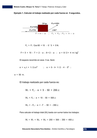 Módulo Cuatro. Bloque 12. Tema 7. Trabajo. Potencia. Energía y Calor
Educación Secundaria Para Adultos – Ámbito Científico y Tecnológico 270
Ejemplo 1. Calcular el trabajo realizado por cada fuerza en 5 segundos.
Fx = F1 Cos 60 = 10 * 0 ´ 5 = 5 N.
F = 5 + 10 - 7 = 2 * a ; 8 = 2 * a ; a = 8 / 2 = 4 m / sg2
El espacio recorrido en esos 5 se. Será:
e = vo t + 1 / 2 a t2
; e = 0 * t+ 1 / 2 * 4 * 52
;
e = 50 m.
El trabajo realizado por cada fuerza es:
W1 = Fx * e = 5 * 50 = 250 J.
W2 = F2 * e = 10 * 50 = 500 J.
W3 = - F3 * e = -7 * 50 = - 350 J.
Para calcular el trabajo total (Wt) basta con sumar todos los trabajos:
Wt = W1 + W2 + W3 = 250 + 500 - 350 = 400 J.
 