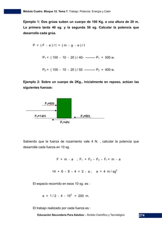Módulo Cuatro. Bloque 12. Tema 7. Trabajo. Potencia. Energía y Calor
Educación Secundaria Para Adultos – Ámbito Científico y Tecnológico 274
Ejemplo 1: Dos grúas suben un cuerpo de 100 Kg. a una altura de 20 m.
La primera tarda 40 sg. y la segunda 50 sg. Calcular la potencia que
desarrolla cada grúa.
P = ( F * e ) / t = ( m * g * e ) / t
P1 = ( 100 * 10 * 20 ) / 40- --------- P1 = 500 w.
P2 = ( 100 * 10 * 20 ) / 50 ---------- P2 = 400 w.
Ejemplo 2: Sobre un cuerpo de 2Kg., inicialmente en reposo, actúan las
siguientes fuerzas:
Sabiendo que la fuerza de rozamiento vale 4 N. , calcular la potencia que
desarrolla cada fuerza en 10 sg.
F = m * a ; F1 + F2 - F3 - Fr = m * a
14 + 6 - 8 - 4 = 2 * a ; a = 4 m / sg2
El espacio recorrido en esos 10 sg. es :
e = 1 / 2 * 4 * 102
= 200 m.
El trabajo realizado por cada fuerza es :
 