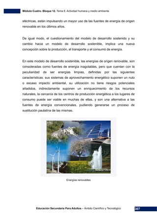 Módulo Cuatro. Bloque 12. Tema 8. Actividad humana y medio ambiente
Educación Secundaria Para Adultos – Ámbito Científico y Tecnológico 307
eléctricas, están impulsando un mayor uso de las fuentes de energía de origen
renovable en los últimos años.
De igual modo, el cuestionamiento del modelo de desarrollo sostenido y su
cambio hacia un modelo de desarrollo sostenible, implica una nueva
concepción sobre la producción, el transporte y el consumo de energía.
En este modelo de desarrollo sostenible, las energías de origen renovable, son
consideradas como fuentes de energía inagotables, pero que cuentan con la
peculiaridad de ser energías limpias, definidas por las siguientes
características: sus sistemas de aprovechamiento energético suponen un nulo
o escaso impacto ambiental, su utilización no tiene riesgos potenciales
añadidos, indirectamente suponen un enriquecimiento de los recursos
naturales, la cercanía de los centros de producción energética a los lugares de
consumo puede ser viable en muchas de ellas, y son una alternativa a las
fuentes de energía convencionales, pudiendo generarse un proceso de
sustitución paulatina de las mismas.
Energías renovables
 