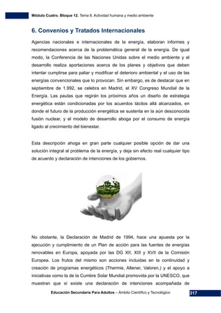 Módulo Cuatro. Bloque 12. Tema 8. Actividad humana y medio ambiente
Educación Secundaria Para Adultos – Ámbito Científico y Tecnológico 317
6. Convenios y Tratados Internacionales
Agencias nacionales e internacionales de la energía, elaboran informes y
recomendaciones acerca de la problemática general de la energía. De igual
modo, la Conferencia de las Naciones Unidas sobre el medio ambiente y el
desarrollo realiza aportaciones acerca de los planes y objetivos que deben
intentar cumplirse para paliar y modificar el deterioro ambiental y el uso de las
energías convencionales que lo provocan. Sin embargo, es de destacar que en
septiembre de 1.992, se celebra en Madrid, el XV Congreso Mundial de la
Energía. Las pautas que regirán los próximos años un diseño de estrategia
energética están condicionadas por los acuerdos tácitos allá alcanzados, en
donde el futuro de la producción energética se sustenta en la aún desconocida
fusión nuclear, y el modelo de desarrollo aboga por el consumo de energía
ligado al crecimiento del bienestar.
Esta descripción ahoga en gran parte cualquier posible opción de dar una
solución integral al problema de la energía, y deja sin efecto real cualquier tipo
de acuerdo y declaración de intenciones de los gobiernos.
No obstante, la Declaración de Madrid de 1994, hace una apuesta por la
ejecución y cumplimiento de un Plan de acción para las fuentes de energías
renovables en Europa, apoyada por las DG XII, XIII y XVII de la Comisión
Europea. Los frutos del mismo son acciones incluidas en la continuidad y
creación de programas energéticos (Thermie, Altener, Valoren,) y el apoyo a
iniciativas como la de la Cumbre Solar Mundial promovida por la UNESCO, que
muestran que sí existe una declaración de intenciones acompañada de
 