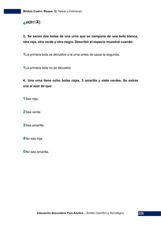 Módulo Cuatro. Bloque 12. Tareas y Exámenes
Educación Secundaria Para Adultos – Ámbito Científico y Tecnológico 329
4
3. Se sacan dos bolas de una urna que se compone de una bola blanca,
otra roja, otra verde y otra negra. Describir el espacio muestral cuando:
1La primera bola se devuelve a la urna antes de sacar la segunda.
1La primera bola no se devuelve
4. Una urna tiene ocho bolas rojas, 5 amarilla y siete verdes. Se extrae
una al azar de que:
1Sea roja.
2Sea verde.
3Sea amarilla.
4No sea roja.
5No sea amarilla.
 