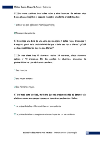 Módulo Cuatro. Bloque 12. Tareas y Exámenes
Educación Secundaria Para Adultos – Ámbito Científico y Tecnológico 330
5. Una urna contiene tres bolas rojas y siete blancas. Se extraen dos
bolas al azar. Escribir el espacio muestral y hallar la probabilidad de:
1Extraer las dos bolas con reemplazamiento.
2Sin reemplazamiento.
6. Se extrae una bola de una urna que contiene 4 bolas rojas, 5 blancas y
6 negras, ¿cuál es la probabilidad de que la bola sea roja o blanca? ¿Cuál
es la probabilidad de que no sea blanca?
7. En una clase hay 10 alumnas rubias, 20 morenas, cinco alumnos
rubios y 10 morenos. Un día asisten 44 alumnos, encontrar la
probabilidad de que el alumno que falta:
1Sea hombre.
2Sea mujer morena.
3Sea hombre o mujer.
8. Un dado está trucado, de forma que las probabilidades de obtener las
distintas caras son proporcionales a los números de estas. Hallar:
1La probabilidad de obtener el 6 en un lanzamiento.
2La probabilidad de conseguir un número impar en un lanzamiento.
 