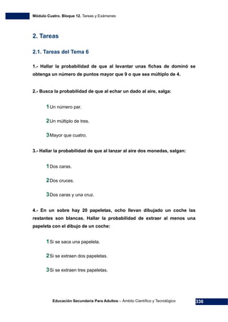 Módulo Cuatro. Bloque 12. Tareas y Exámenes
Educación Secundaria Para Adultos – Ámbito Científico y Tecnológico 336
2. Tareas
2.1. Tareas del Tema 6
1.- Hallar la probabilidad de que al levantar unas fichas de dominó se
obtenga un número de puntos mayor que 9 o que sea múltiplo de 4.
2.- Busca la probabilidad de que al echar un dado al aire, salga:
1Un número par.
2Un múltiplo de tres.
3Mayor que cuatro.
3.- Hallar la probabilidad de que al lanzar al aire dos monedas, salgan:
1Dos caras.
2Dos cruces.
3Dos caras y una cruz.
4.- En un sobre hay 20 papeletas, ocho llevan dibujado un coche las
restantes son blancas. Hallar la probabilidad de extraer al menos una
papeleta con el dibujo de un coche:
1Si se saca una papeleta.
2Si se extraen dos papeletas.
3Si se extraen tres papeletas.
 