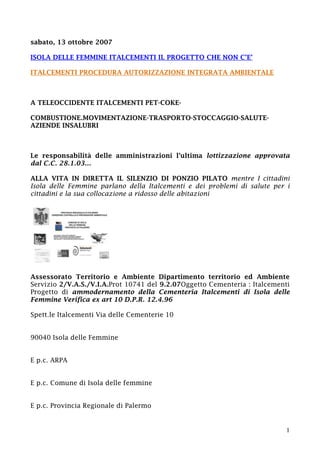 1
sabato, 13 ottobre 2007
ISOLA DELLE FEMMINE ITALCEMENTI IL PROGETTO CHE NON C’E’
ITALCEMENTI PROCEDURA AUTORIZZAZIONE INTEGRATA AMBIENTALE
A TELEOCCIDENTE ITALCEMENTI PET-COKE-
COMBUSTIONE.MOVIMENTAZIONE-TRASPORTO-STOCCAGGIO-SALUTE-
AZIENDE INSALUBRI
Le responsabilità delle amministrazioni l’ultima lottizzazione approvata
dal C.C. 28.1.03…
ALLA VITA IN DIRETTA IL SILENZIO DI PONZIO PILATO mentre I cittadini
Isola delle Femmine parlano della Italcementi e dei problemi di salute per i
cittadini e la sua collocazione a ridosso delle abitazioni
Assessorato Territorio e Ambiente Dipartimento territorio ed Ambiente
Servizio 2/V.A.S./V.I.A.Prot 10741 del 9.2.07Oggetto Cementeria : Italcementi
Progetto di ammodernamento della Cementeria Italcementi di Isola delle
Femmine Verifica ex art 10 D.P.R. 12.4.96
Spett.le Italcementi Via delle Cementerie 10
90040 Isola delle Femmine
E p.c. ARPA
E p.c. Comune di Isola delle femmine
E p.c. Provincia Regionale di Palermo
 