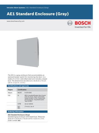 Intrusion Alarm Systems | AE1 Standard Enclosure (Gray)
AE1 Standard Enclosure (Gray)
www.boschsecurity.com
The AE1 is a gray enclosure that accommodates an
optional tamper switch for monitoring the door. It is
made of 1.0 mm cold‑rolled steel and includes a keyed
lock. The dimensions are 35.6 cm x 31.8 cm x 7.6 cm
(14 in. x 12.5 in. x 3 in.).
Certifications and approvals
Region Certification
Belgium INCERT B-509-0048
USA UL NBSX: Household Burglar Alarm System
Units (UL1023), UOJZ: Control Units,
System (UL864), UTOU: Control Units
and Accessories - Household System
Type (UL985)
CSFM see our website
NYC-
MEA
274-93-E, Vol. IV
Ordering information
AE1 Standard Enclosure (Gray)
Standard gray enclosure with keyed lock. Measures
35.6 cm x 31.8 cm x 7.6 cm (14 in x 12.5 in x 3 in).
Order number AE1
 