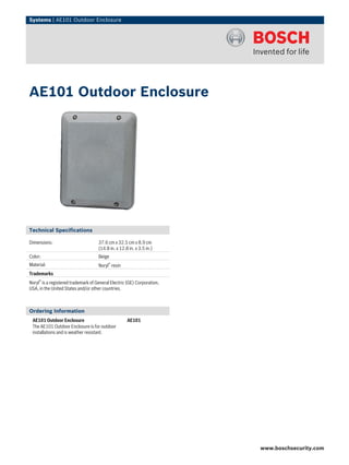 Systems | AE101 Outdoor Enclosure
Technical Specifications
Dimensions: 37.6 cm x 32.5 cm x 8.9 cm
(14.8 in. x 12.8 in. x 3.5 in.)
Color: Beige
Material: Noryl® resin
Trademarks
Noryl® is a registered trademark of General Electric (GE) Corporation,
USA, in the United States and/or other countries.
Ordering Information
AE101 Outdoor Enclosure
The AE101 Outdoor Enclosure is for outdoor
installations and is weather resistant.
AE101
AE101 Outdoor Enclosure
www.boschsecurity.com
 