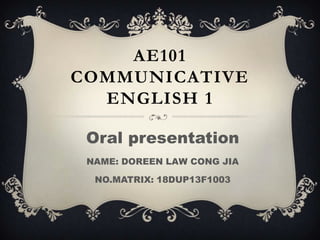 AE101
COMMUNICATIVE
ENGLISH 1
Oral presentation
NAME: DOREEN LAW CONG JIA
NO.MATRIX: 18DUP13F1003
 