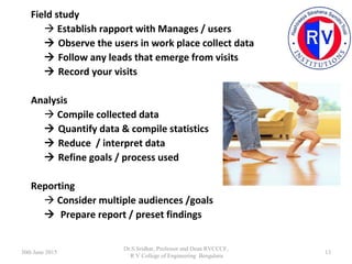 Field study
 Establish rapport with Manages / users
 Observe the users in work place collect data
 Follow any leads tha...