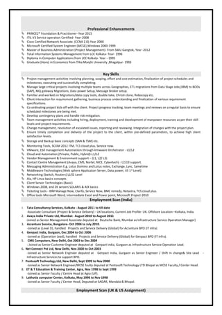 Professional Enhancements
 PRINCE2® Foundation & Practitioner- Year 2015
 ITIL V3 Service operation Certified- Year-2008
 Cisco Certified Network Associate. (CCNA 2.0)-Year 2000
 Microsoft Certified System Engineer (MCSE) Windows 2000-1999
 Master of Business Administration (Project Management)- From SMU Gangtok, Year -2012
 Total Information Systems Management from LCC Kolkata- Year- 1996
 Diploma in Computer Applications from LCC Kolkata- Year --1995
 Graduate (Hons) in Economics from Tilka Manjhi University ,Bhagalpur- 1993
Key Skills
 Project management activities involving planning, scoping, effort and cost estimation, finalization of project schedules and
milestones, executing and successfully completing.
 Manage large critical projects involving multiple teams across Geographies, ETL migrations from Data Stage Jobs (IBM) to BODs
(SAP), MQ gateway Migrations, Data power Setup, Message Broker setup.
 Familiar and worked on Migrations/data copy tools, double take, Christi clone, Robocopy etc.
 Client interaction for requirement gathering, business process understanding and finalization of various requirement
specifications.
 Co-ordinating project kick-off with the client. Project progress tracking, team meetings and reviews on a regular basis to ensure
scheduled milestones are being met.
 Develop contingency plans and handle risk mitigation.
 Team management activities including hiring, deployment, training and development of manpower resources as per their skill
levels and project requirements.
 Change management, resolution of escalated issues, reporting and reviewing. Integration of changes with the project plan.
 Ensure timely completion and delivery of the project to the client, within pre-defined parameters, to achieve high client
satisfaction levels.
 Storage and Backup basic concepts (SAN & TSM) etc.
 Monitoring Tools, SCOM 2012 ITM, TCS cloud plus, Service now.
 VMware, ESX management Automatiion through Vmwaare Orchetrator - L1/L2
 Cloud and Automation (Private, Public, Hybrid)-L1/L2
 Vendor Management & Environment support – (L1, L2/ L3)
 Contact Centre Management (Avaya, CMS, Nortel, NICE, Cybertech) - L2/13 support.
 Messaging Administration E.g. Lotus Domino and Lotus notes, Exchange, Lync, Sametime
 Middleware Technologies (Web sphere Application Server, Data power, IIS 1st Level)
 Networking (Switch, Routers) L1/l2 Level
 Aix, HP Linux basics concepts
 Client Server Technologies (Basic)
 Windows 2008, and 2K servers SOLARIS & AIX basics
 Ticketing tools - IBM Manage Now, Clarify, Service Now, BMC remedy, Netastra, TCS cloud plus.
 Office tools Microsoft Word, intermediate Excel and Power point, Microsoft Project-2010
Employment Scan (India)
1. Tata Consultancy Services, Kolkata - August 2011 to till date
-Associate Consultant (Project & Service Delivery) - UK locations, Current Job Profile- UK. Offshore Location –Kolkata, India.
2. Avaya India Private Ltd, Mumbai: August 2010 to August 2011
-Joined as Senior Management Associate deputed at Deutsche Bank, Mumbai as Infrastructure Service Operation Manager)
3. Accenture Service, Bangalore- Oct 2006 to July 2010.
-Joined as (Level D), handled Projects and Service Delivery (Global) for Accenture BPO (IT infra)
4. Genpact India, Gurgaon, Dec 2004 to Oct 2006
-Joined as (Operation Lead), handled Projects and Service Delivery (Global) for Genpact BPO (IT infra).
5. CMS Computers, New Delhi, Oct 2003 to Dec 2004
- Joined as Senior Customer Engineer deputed at Genpact India, Gurgaon as Infrastructure Service Operation Lead.
6. Net Connect Pvt Ltd, New Delhi, Nov 2000 to Oct 2003
-Joined as Senior Network Engineer deputed at Genpact India, Gurgaon as Senior Engineer / Shift In change& Site Lead -
Infrastructure Services to support BPO.
7. Pentasoft Technology Ltd, New Delhi, Sept 1999 to Nov 2000
-Joined as Senior Network Engineer/MCSE faulty deputed at Pentasoft Technology LTD Bhopal as MCSE Faculty / Center Head.
8. ET & T Education & Training Center, Agra, Nov 1998 to Sept 1999
-Joined as Senior Faculty / Centre Head at Agra (UP).
9. Lakhotia computer Center, Kolkata, May 1996 to Nov 1998
-Joined as Senior Faculty / Center Head, Deputed at SAGAR, Mandala & Bhopal.
Employment Scan (UK & US Assignment)
 