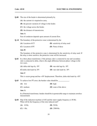 Code: AE10 ELECTRICAL ENGINEERING
10
Q.40 The size of the feeder is determined primarily by
(A) the current it is required to carry.
(B) the percent variation of voltage in the feeder.
(C) the voltage across the feeder.
(D) the distance of transmission.
Ans: A
Size of conductor depends upon amount of current flow.
Q. 41 The boundary of the protective zone is determined by the
(A) Location of CT (B) sensitivity of relay used
(C) Location of PT (D) None of these
Ans: B
The boundary of the protective zone is determined by the sensitivity of relay used. If
the relay is more sensitive, the protective zone will be increased.
Q.42 In a three phase transformer, if the primary side is connected in star and secondary
side is connected in delta, what is the angle difference between phase voltage in the
two cases.
(A) delta side lags by -30°. (B) star side lags by -30°.
(C) delta side leads by 30°. (D) star side leads by -30°.
Ans: C
This is vector group and has +30° displacement. Therefore, delta side leads by +30°.
Q.43 To achieve low PT error, the burden value should be ____________.
(A) low (B) high
(C) medium (D) none of the above
Ans: A
In a Potential transformer, burden should be in permissible range to maintain errorless
measurement.
Q.44 Slip of the induction machine is 0.02 and the stator supply frequency is 50 Hz.
What will be the frequency of the rotor induced emf?
(A) 10 Hz. (B) 50 Hz.
(C) 1 Hz. (D) 2500 Hz.
 