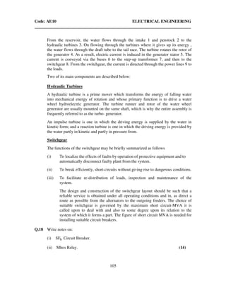 Code: AE10 ELECTRICAL ENGINEERING
105
From the reservoir, the water flows through the intake 1 and penstock 2 to the
hydraulic turbines 3. On flowing through the turbines where it gives up its energy ,
the water flows through the draft tube to the tail race. The turbine rotates the rotor of
the generator 4. As a result, electric current is induced in the generator stator 5. The
current is conveyed via the buses 6 to the step-up transformer 7, and then to the
switchgear 8. From the switchgear, the current is directed through the power lines 9 to
the loads.
Two of its main components are described below:
Hydraulic Turbines
A hydraulic turbine is a prime mover which transforms the energy of falling water
into mechanical energy of rotation and whose primary function is to drive a water
wheel hydroelectric generator. The turbine runner and rotor of the water wheel
generator are usually mounted on the same shaft, which is why the entire assembly is
frequently referred to as the turbo- generator.
An impulse turbine is one in which the driving energy is supplied by the water in
kinetic form; and a reaction turbine is one in which the driving energy is provided by
the water partly in kinetic and partly in pressure from.
Switchgear
The functions of the switchgear may be briefly summarized as follows
(i) To localize the effects of faults by operation of protective equipment and to
automatically disconnect faulty plant from the system.
(ii) To break efficiently, short-circuits without giving rise to dangerous conditions.
(iii) To facilitate re-distribution of loads, inspection and maintenance of the
system.
The design and construction of the switchgear layout should be such that a
reliable service is obtained under all operating conditions and in, as direct a
route as possible from the alternators to the outgoing feeders. The choice of
suitable switchgear is governed by the maximum short circuit-MVA it is
called upon to deal with and also to some degree upon its relation to the
system of which it forms a part. The figure of short circuit MVA is needed for
installing suitable circuit breakers.
Q.18 Write notes on:
(i) 6SF Circuit Breaker.
(ii) Mhos Relay. (14)
 