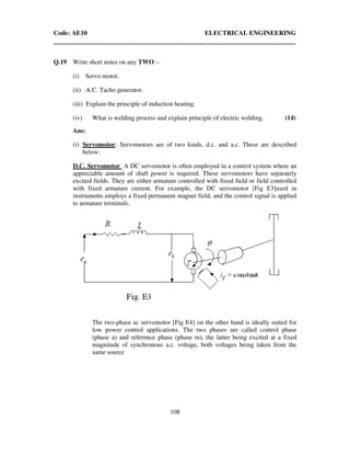 Code: AE10 ELECTRICAL ENGINEERING
108
Q.19 Write short notes on any TWO :-
(i) Servo motor.
(ii) A.C. Tacho generator.
(iii) Explain the principle of induction heating.
(iv) What is welding process and explain principle of electric welding. (14)
Ans:
(i) Servomotor: Servomotors are of two kinds, d.c. and a.c. These are described
below:
D.C. Servomotor A DC servomotor is often employed in a control system where an
appreciable amount of shaft power is required. These servomotors have separately
excited fields. They are either armature controlled with fixed field or field controlled
with fixed armature current. For example, the DC servomotor [Fig E3]used in
instruments employs a fixed permanent magnet field, and the control signal is applied
to armature terminals.
The two-phase ac servomotor [Fig E4] on the other hand is ideally suited for
low power control applications. The two phases are called control phase
(phase a) and reference phase (phase m), the latter being excited at a fixed
magnitude of synchronous a.c. voltage, both voltages being taken from the
same source
 