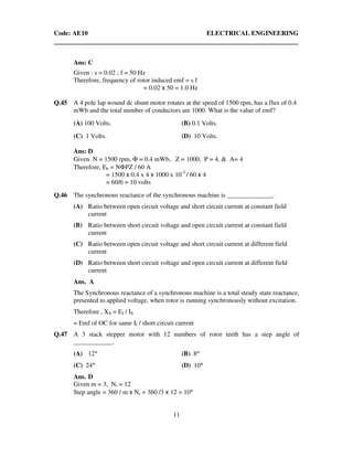 Code: AE10 ELECTRICAL ENGINEERING
11
Ans: C
Given : s = 0.02 ; f = 50 Hz
Therefore, frequency of rotor induced emf = s f
= 0.02 x 50 = 1.0 Hz
Q.45 A 4 pole lap wound dc shunt motor rotates at the speed of 1500 rpm, has a flux of 0.4
mWb and the total number of conductors are 1000. What is the value of emf?
(A) 100 Volts. (B) 0.1 Volts.
(C) 1 Volts. (D) 10 Volts.
Ans: D
Given N = 1500 rpm, Φ = 0.4 mWb, Z = 1000, P = 4, & A= 4
Therefore, Eb = NΦPZ / 60 A
= 1500 x 0.4 x 4 x 1000 x 10-3
/ 60 x 4
= 60/6 = 10 volts
Q.46 The synchronous reactance of the synchronous machine is ______________.
(A) Ratio between open circuit voltage and short circuit current at constant field
current
(B) Ratio between short circuit voltage and open circuit current at constant field
current
(C) Ratio between open circuit voltage and short circuit current at different field
current
(D) Ratio between short circuit voltage and open circuit current at different field
current
Ans. A
The Synchronous reactance of a synchronous machine is a total steady state reactance,
presented to applied voltage, when rotor is running synchronously without excitation.
Therefore , XS = Ef / IS
= Emf of OC for same If / short circuit current
Q.47 A 3 stack stepper motor with 12 numbers of rotor teeth has a step angle of
____________.
(A) 12° (B) 8°
(C) 24° (D) 10°
Ans. D
Given m = 3, Nr = 12
Step angle = 360 / m x Nr = 360 /3 x 12 = 10°
 