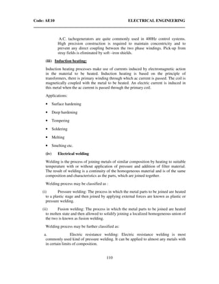 Code: AE10 ELECTRICAL ENGINEERING
110
A.C. tachogenerators are quite commonly used in 400Hz control systems.
High precision construction is required to maintain concentricity and to
prevent any direct coupling between the two phase windings. Pick-up from
stray fields is eliminated by soft –iron shields.
(iii) Induction heating:
Induction heating processes make use of currents induced by electromagnetic action
in the material to be heated. Induction heating is based on the principle of
transformers, there is primary winding through which ac current is passed. The coil is
magnetically coupled with the metal to be heated. An electric current is induced in
this metal when the ac current is passed through the primary coil.
Applications:
• Surface hardening
• Deep hardening
• Tempering
• Soldering
• Melting
• Smelting etc.
(iv) Electrical welding
Welding is the process of joining metals of similar composition by heating to suitable
temperature with or without application of pressure and addition of filter material.
The result of welding is a continuity of the homogeneous material and is of the same
composition and characteristics as the parts, which are joined together.
Welding process may be classified as :
(i) Pressure welding: The process in which the metal parts to be joined are heated
to a plastic stage and then joined by applying external forces are known as plastic or
pressure welding.
(ii) Fusion welding: The process in which the metal parts to be joined are heated
to molten state and then allowed to solidify joining a localized homogeneous union of
the two is known as fusion welding.
Welding process may be further classified as:
a. Electric resistance welding: Electric resistance welding is most
commonly used kind of pressure welding. It can be applied to almost any metals with
in certain limits of composition.
 