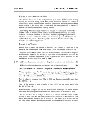 Code: AE10 ELECTRICAL ENGINEERING
111
Principle of Electric Resistance Welding:
This process makes use of the heat generated by a heavy electric current passing
through the materials being joined. The electric resistance between the surface in
contact being mainly responsible for the rise in temperature. The heat generated bring
these surfaces to the plastic state, at this point mechanical pressure is applied to
squeeze the material together thus forming the joint.
Arc Welding: An electric arc is produced by bringing two conductors connected to a
suitable source of electric current, firstly in contact and then separately by a small
distance. The current continues to flow across the small gap and gives intense heat.
The heat developed is utilized to melt the part of the work piece and the filter metal
and thus form the joint. So the welded joint is the union of metal parts made by
localized heat without any pressure.
Principle of Arc Welding:
Current from a source (ac or dc) is obtained. One terminal is connected to the
electrode and to other to the work piece and the circuit is completed through air gap.
The gap is provided between the tip of the electrode and the surface of the work piece
by keeping the electrode at a distance of about 3mm to 6 mm from the surface of the
work piece. Due to the interruption by the air gap or gas, heat is produced and the
temperature attained varies from 3700o
to 4000o
C
Q.20 (a) Discuss the criterion for choice of voltage for transmission and distribution. (8)
(b) Explain principle of carrier current protection and communication. (8)
Ans: (a) Criterion For Choice Of Voltage For Transmission And Distribution.
We know that the power W =VI , so for the same power if voltage is increased then
current will decrease. If suppose power required is 500 W and voltage is 250 V then
current I will be equal to 500/250 =2A.
Now if voltage is increased from 250V to 500V and the power required is same then
I = 500/500 =1 A
Now, if the voltage is still increased to say 1000V for the same power then
I = 500/1000 =0.5 A
From the above examples, we see that if the voltage is doubled, the current will be
halved and when it is quadrupled then current is reduced to 1/4th
of its initial value.
Thus we conclude that if voltage is increased to n times then the current will be
reduced to 1/nth times for the same power.With the reduction of the current to 1/nth
times, the conductor area will also be reduced to 1/nth times of its original area for
the same current density, Hence less material is required when the voltage is increased
 