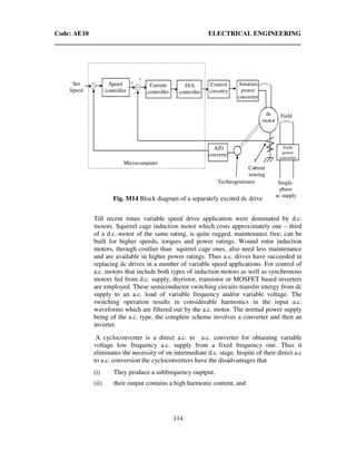 Code: AE10 ELECTRICAL ENGINEERING
114
Till recent times variable speed drive application were dominated by d.c.
motors. Squirrel cage induction motor which costs approximately one – third
of a d.c.-motor of the same rating, is quite rugged, maintenance free, can be
built for higher speeds, torques and power ratings. Wound rotor induction
motors, through costlier than squirrel cage ones, also need less maintenance
and are available in higher power ratings. Thus a.c. drives have succeeded in
replacing dc drives in a number of variable speed applications. For control of
a.c. motors that include both types of induction motors as well as synchronous
motors fed from d.c. supply, thyristor, transistor or MOSFET based inverters
are employed. These semiconductor switching circuits transfer energy from dc
supply to an a.c. load of variable frequency and/or variable voltage. The
switching operation results in considerable harmonics in the input a.c.
waveforms which are filtered out by the a.c. motor. The normal power supply
being of the a.c. type, the complete scheme involves a converter and then an
inverter.
A cycloconverter is a direct a.c. to a.c. converter for obtaining variable
voltage low frequency a.c. supply from a fixed frequency one. Thus it
eliminates the necessity of on intermediate d.c. stage. Inspite of their direct a.c
to a.c. conversion the cycloconverters have the disadvantages that
(i) They produce a subfrequency ouptput,
(ii) their output contains a high harmonic content, and
Set
Speed
Speed
controller
Current
controller
D/A
controller
Control
circuitry
Amature
power
converter
Fielddc
motor
A/D
converter
Current
sensing
Single-
phase
ac supply
Field
power
converter
Technogenerator
Microcomputer
Fig. M14 Block diagram of a separately excited dc drive
 