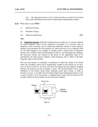 Code: AE10 ELECTRICAL ENGINEERING
115
(iii) the input power factor is low. Cycloconverters are used for low-speed
drives and controlling linear motors in high-speed transportation systems.
Q.22 Write notes on any TWO :-
(i) Induction Furnace.
(ii) Buchholz’s Relay.
(iii) Inductive interference. (14)
Ans:
(i) Induction Furnace: Induction heating processes make use of currents induced
by electro-magnetic action in the material to be heated. It is, however only in
materials of low resistivity such as metals that sufficient currents to cause effective
heating can be produced. For this purpose it is often necessary to use a magnetic field
of very high frequency. For melting or refining metals, various kinds of induction
furnaces are available, while for other purposes such as case hardening and soldering,
the necessary currents are induced in the article at the appropriate stage of its
manufacture; the latter process requires a high frequency and is called as the high-
frequency eddy current heating.
The core type furnace is essentially a transformer in which the charge to be heated
forms the secondary circuit and is magnetically coupled to the primary by an iron-
core as shown in Fig N1. It can be seen from this figure that the magnetic coupling
between the primary and the secondary is poor. The electromagnetic forces cause
turbulence of the molten metal which, although useful upto a point, is liable to
become to severe. A crucible of inconvenient shape from metallurgical point of view
is used. In order to start the furnace, a complete ring of metal must be present in the
crucible, otherwise the secondary circuit will not be complete.
 