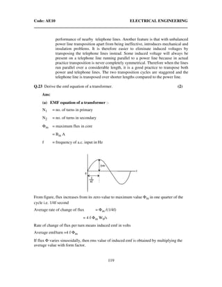 Code: AE10 ELECTRICAL ENGINEERING
119
performance of nearby telephone lines. Another feature is that with unbalanced
power line transposition apart from being ineffective, introduces mechanical and
insulation problems. It is therefore easier to eliminate induced voltages by
transposing the telephone lines instead. Some induced voltage will always be
present on a telephone line running parallel to a power line because in actual
practice transposition is never completely symmetrical. Therefore when the lines
run parallel over a considerable length, it is a good practice to transpose both
power and telephone lines. The two transposition cycles are staggered and the
telephone line is transposed over shorter lengths compared to the power line.
Q.23 Derive the emf equation of a transformer. (2)
Ans:
(a) EMF equation of a transformer :-
N1 = no. of turns in primary
N2 = no. of turns in secondary
Φm = maximum flux in core
= Bm A
f = frequency of a.c. input in Hz
From figure, flux increases from its zero value to maximum value Φm in one quarter of the
cycle i.e. 1/4f second
Average rate of change of flux = Φm /(1/4f)
= 4 f Φm Wb/s
Rate of change of flux per turn means induced emf in volts
Average emf/turn =4 f Φm
If flux Φ varies sinusoidally, then rms value of induced emf is obtained by multiplying the
average value with form factor.
 