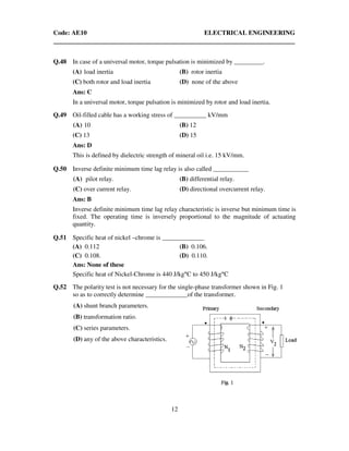 Code: AE10 ELECTRICAL ENGINEERING
12
Q.48 In case of a universal motor, torque pulsation is minimized by _________.
(A) load inertia (B) rotor inertia
(C) both rotor and load inertia (D) none of the above
Ans: C
In a universal motor, torque pulsation is minimized by rotor and load inertia.
Q.49 Oil-filled cable has a working stress of __________ kV/mm
(A) 10 (B) 12
(C) 13 (D) 15
Ans: D
This is defined by dielectric strength of mineral oil i.e. 15 kV/mm.
Q.50 Inverse definite minimum time lag relay is also called ___________
(A) pilot relay. (B) differential relay.
(C) over current relay. (D) directional overcurrent relay.
Ans: B
Inverse definite minimum time lag relay characteristic is inverse but minimum time is
fixed. The operating time is inversely proportional to the magnitude of actuating
quantity.
Q.51 Specific heat of nickel –chrome is _____________
(A) 0.112 (B) 0.106.
(C) 0.108. (D) 0.110.
Ans: None of these
Specific heat of Nickel-Chrome is 440 J/kg°C to 450 J/kg°C
Q.52 The polarity test is not necessary for the single-phase transformer shown in Fig. 1
so as to correctly determine _____________of the transformer.
(A) shunt branch parameters.
(B) transformation ratio.
(C) series parameters.
(D) any of the above characteristics.
 