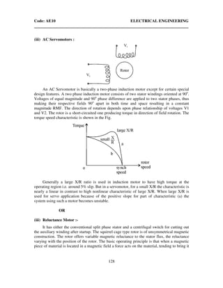 Code: AE10 ELECTRICAL ENGINEERING
128
(iii) AC Servomotors :
An AC Servomotor is basically a two-phase induction motor except for certain special
design features. A two phase induction motor consists of two stator windings oriented at 90o
.
Voltages of equal magnitude and 90o
phase difference are applied to two stator phases, thus
making their respective fields 90o
apart in both time and space resulting in a constant
magnitude RMF. The direction of rotation depends upon phase relationship of voltages V1
and V2. The rotor is a short-circuited one producing torque in direction of field rotation. The
torque speed characteristic is shown in the Fig.
Generally a large X/R ratio is used in induction motor to have high torque at the
operating region i.e. around 5% slip. But in a servomotor, for a small X/R the characteristic is
nearly a linear in contrast to high nonlinear characteristic of large X/R. When large X/R is
used for servo application because of the positive slope for part of characteristic (a) the
system using such a motor becomes unstable.
OR
(iii) Reluctance Motor :-
It has either the conventional split phase stator and a centrifugal switch for cutting out
the auxiliary winding after startup. The squirrel cage type rotor is of unsymmetrical magnetic
construction. The rotor offers variable magnetic reluctance to the stator flux, the reluctance
varying with the position of the rotor. The basic operating principle is that when a magnetic
piece of material is located in a magnetic field a force acts on the material, tending to bring it
 