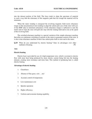 Code: AE10 ELECTRICAL ENGINEERING
129
into the densest portion of the field. The force tends to align the specimen of material
in such a way that the reluctance of the magnetic path that lies trough the material will be
minimum.
When the stator winding is energized the revolving magnetic field exerts reluctance
torque on the unsymmetrical rotor tending to align the salient pole axis of the rotor with axis
of the RMF (due to minimum reluctance). If the reluctance torque is sufficient to start the
motor and its load, the rotor will pull into step with the rotating field and to run at the speed
of the revolving field.
The switched reluctance machine is a special variation of the simple reluctance machine
that relies on continuous switching of currents in the stator to guarantee motion of the rotor. It
is also a true reluctance machine in that it has salient poles both in rotor and in the stator.
Q.29 What do you understand by electric heating? State its advantages over other
methods of heating. (7)
Ans:
Electric heating
Electric heat is provided by use of a high temperature wire, which is resistant to electric
flow with more heat being produced by more electric current being fed into the heating
element, creating more resistance and more heat. This method of producing heat is called
electric heating.
Advantage of electric heating:
1. Cleanliness
2. Absence of flue gases, soot. …etc/
3. Accurate control of temperature.
4. Low maintenance cost
5. Quicker operation
6. Higher efficiency
7. Uniform and economic heating capability
 