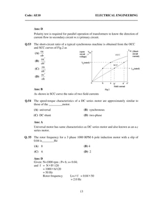 Code: AE10 ELECTRICAL ENGINEERING
13
Ans: D
Polarity test is required for parallel operation of transformers to know the direction of
current flow in secondary circuit w.r.t primary circuit.
Q.53 The short-circuit ratio of a typical synchronous machine is obtained from the OCC
and SCC curves of Fig.2 as
(A)
ob
oa
(B)
bo
ao
′
′
(C)
bo
oa
′
(D)
ob
co ′
Ans: B
As shown in SCC curve the ratio of two field currents
Q.54 The speed-torque characteristics of a DC series motor are approximately similar to
those of the _________motor.
(A) universal (B) synchronous
(C) DC shunt (D) two-phase
Ans: A
Universal motor has same characteristics as DC series motor and also known as an a.c
series motor.
Q. 55 The rotor frequency for a 3 phase 1000 RPM 6 pole induction motor with a slip of
0.04 is________Hz
(A) 8 (B) 4
(C) 6 (D) 2
Ans: D
Given: N=1000 rpm ; P= 6; s= 0.04;
and f = N P/ 120
= 1000 6/120
= 50 Hz
Rotor frequency fr=s f = 0.04 50
= 2.0 Hz
 