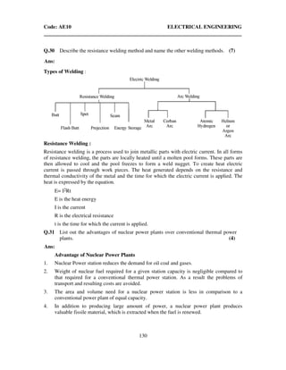 Code: AE10 ELECTRICAL ENGINEERING
130
Q.30 Describe the resistance welding method and name the other welding methods. (7)
Ans:
Types of Welding :
Resistance Welding :
Resistance welding is a process used to join metallic parts with electric current. In all forms
of resistance welding, the parts are locally heated until a molten pool forms. These parts are
then allowed to cool and the pool freezes to form a weld nugget. To create heat electric
current is passed through work pieces. The heat generated depends on the resistance and
thermal conductivity of the metal and the time for which the electric current is applied. The
heat is expressed by the equation.
E= I2Rt
E is the heat energy
I is the current
R is the electrical resistance
t is the time for which the current is applied.
Q.31 List out the advantages of nuclear power plants over conventional thermal power
plants. (4)
Ans:
Advantage of Nuclear Power Plants
1. Nuclear Power station reduces the demand for oil coal and gases.
2. Weight of nuclear fuel required for a given station capacity is negligible compared to
that required for a conventional thermal power station. As a result the problems of
transport and resulting costs are avoided.
3. The area and volume need for a nuclear power station is less in comparison to a
conventional power plant of equal capacity.
4. In addition to producing large amount of power, a nuclear power plant produces
valuable fissile material, which is extracted when the fuel is renewed.
 