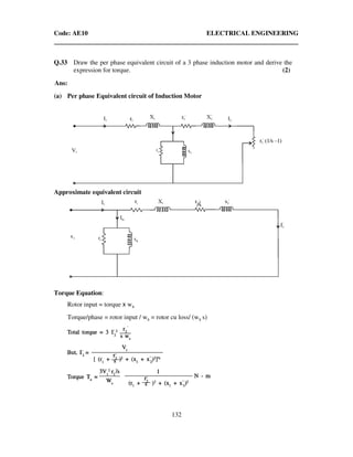 Code: AE10 ELECTRICAL ENGINEERING
132
Q.33 Draw the per phase equivalent circuit of a 3 phase induction motor and derive the
expression for torque. (2)
Ans:
(a) Per phase Equivalent circuit of Induction Motor
Approximate equivalent circuit
Torque Equation:
Rotor input = torque x ws
Torque/phase = rotor input / ws = rotor cu loss/ (ws s)
 