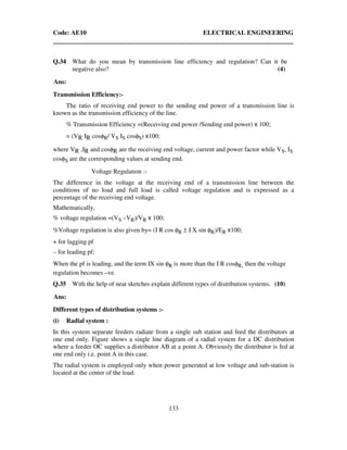 Code: AE10 ELECTRICAL ENGINEERING
133
Q.34 What do you mean by transmission line efficiency and regulation? Can it be
negative also? (4)
Ans:
Transmission Efficiency:-
The ratio of receiving end power to the sending end power of a transmission line is
known as the transmission efficiency of the line.
% Transmission Efficiency =(Receiving end power /Sending end power) x 100;
= (VR IR cosφR/ VS IS cosφS) x100;
where VR ,IR and cosφR are the receiving end voltage, current and power factor while VS, IS
cosφS are the corresponding values at sending end.
Voltage Regulation :-
The difference in the voltage at the receiving end of a transmission line between the
conditions of no load and full load is called voltage regulation and is expressed as a
percentage of the receiving end voltage.
Mathematically,
% voltage regulation =(VS –VR)/VR x 100;
%Voltage regulation is also given by= (I R cos φR ± I X sin φR)/ER x100;
+ for lagging pf
– for leading pf;
When the pf is leading, and the term IX sin φR is more than the I R cosφR, then the voltage
regulation becomes –ve.
Q.35 With the help of neat sketches explain different types of distribution systems. (10)
Ans:
Different types of distribution systems :-
(i) Radial system :
In this system separate feeders radiate from a single sub station and feed the distributors at
one end only. Figure shows a single line diagram of a radial system for a DC distribution
where a feeder OC supplies a distributor AB at a point A. Obviously the distributor is fed at
one end only i.e. point A in this case.
The radial system is employed only when power generated at low voltage and sub-station is
located at the center of the load.
 