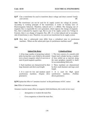 Code: AE10 ELECTRICAL ENGINEERING
138
Q.37 Can a transformer be used to transform direct voltage and direct current? Justify
your answer. (5)
Ans: The transformer can not be used for dc supply system (dc voltage & current).
According to working principle of the transformer, it works on Faraday laws of
Electromagnetic Induction. Therefore, induced emf e = (-dΦ/dt). The changing rate of
magnetic flux is responsible for e.m.f generation, which opposes the change of magnetic
flux, that is indicated by negative sign. But in case of dc supply system (d.c Voltage &
Current), there is no change of magnetic flux, dΦ = 0, so that induced emf at secondary
side of transformer is zero. Therefore, we can not use transformer for dc supply system.
Q.38 How does a salient-pole rotor differ from a cylindrical rotor in synchronous
machines. Where are the salient-pole type of synchronous machines used?
(3+3)
Ans:
Salient Pole Rotor Cylindrical Rotor
1. It has large number of projecting (salient)
poles having their cores bolted or dovetailed
on to a heavy magnetic wheel of cast iron or
steel of good magnetic qualities.
1. The rotor consists of a smooth solid
forged steel cylinder having a number
of slots milled out at intervals along
the outer periphery (parallel to shaft)
for accommodating field coils.
2. Such machines are characterized by their
large diameter and short axial length.
2. These machines are characterized
by their small diameter and large axial
length.
3. It is used for low and medium speed
synchronous machines. (Engine drive
generators)
3. It is used for High speed
synchronous machines. (Turbine
driven generators)
Q.39 Explain the effect of ‘armature reaction’ on the performance of D.C. motor. (8)
Ans: Effect of armature reaction
Armature reaction means effect on magnetic field distribution, this works in two ways:
- demagnetize or weaken the main flux
- Cross magnetise or distort the main flux.
 