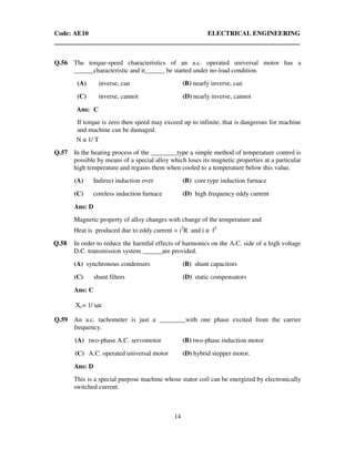 Code: AE10 ELECTRICAL ENGINEERING
14
Q.56 The torque-speed characteristics of an a.c. operated universal motor has a
______characteristic and it______ be started under no-load condition.
(A) inverse, can (B) nearly inverse, can
(C) inverse, cannot (D) nearly inverse, cannot
Ans: C
If torque is zero then speed may exceed up to infinite, that is dangerous for machine
and machine can be damaged.
N α 1/ T
Q.57 In the heating process of the ________type a simple method of temperature control is
possible by means of a special alloy which loses its magnetic properties at a particular
high temperature and regains them when cooled to a temperature below this value.
(A) Indirect induction over (B) core type induction furnace
(C) coreless induction furnace (D) high frequency eddy current
Ans: D
Magnetic property of alloy changes with change of the temperature and
Heat is produced due to eddy current = i2
R and i α f2
Q.58 In order to reduce the harmful effects of harmonics on the A.C. side of a high voltage
D.C. transmission system ______are provided.
(A) synchronous condensers (B) shunt capacitors
(C) shunt filters (D) static compensators
Ans: C
Xc= 1/ ωc
Q.59 An a.c. tachometer is just a ________with one phase excited from the carrier
frequency.
(A) two-phase A.C. servomotor (B) two-phase induction motor
(C) A.C. operated universal motor (D) hybrid stepper motor.
Ans: D
This is a special purpose machine whose stator coil can be energized by electronically
switched current.
 