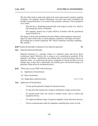 Code: AE10 ELECTRICAL ENGINEERING
140
The first effect leads to reduce the speed of dc motor and second to produce sparking
at brushes. For armature reaction illustration, two poles have been considered and
initially assumed that there is no current in the armature conductors. The assumptions
are as under:
- That the flux is distributed symmetrically with respect to polar axis, which is
line joining the centres of NS poles.
- The magnetic neutral axis or plane (M.N.A) coincides with the geometrical
neutral axis(G.N.A)
The figure (i) shows flux distribution by poles (N&S) without armature current and
figure (ii) shows field or flux set up by armature conductors. And figure (iii) shows
the resultant flux or (mmf) component ‘OF’ which is found by vectorally combining
OFm and OFA.
Q.40 Explain the principle of operation of an induction generator. (4)
Ans: Induction Generator Principle:
Induction Generator is a machine similar to a induction motor and driven above
synchronous speed. Therefore, this is acting as an ac asynchronous generator. If the
machine is run below synchronism, the machine takes in electrical energy and act as
induction motor, at synchronism the power component of current becomes zero and
changes sign, so that, above synchronism, the machine gives out electrical energy as a
generator (when driven by mechanical power)
Q.41 Write notes on any TWO of the following:-
(i) Application of transformers.
(ii) Pulse transformers.
(iii) Single-phase induction motor. (2 x 7 = 14)
Ans: Application of Transformers:
- To step up the generated voltage for transmission line.
- To step down the transmission voltage to distribution voltage at load centre.
- To transfer power from one circuit to another circuit, used in control and
regulation devices.
- To couple the different stages of signal in amplifier circuit (electronic devices)
- Used in communication cable for impedance matching from source to load.
 