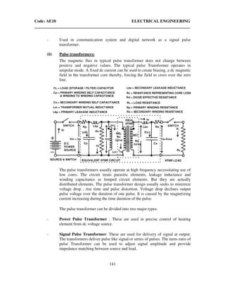 Code: AE10 ELECTRICAL ENGINEERING
141
- Used in communication system and digital network as a signal pulse
transformer.
(ii) Pulse transformers:
The magnetic flux in typical pulse transformer does not change between
positive and negative values. The typical pulse Transformer operates in
unipolar mode. A fixed dc current can be used to create biasing, a dc magnetic
field in the transformer core thereby, forcing the field to cross over the zero
line.
The pulse transformers usually operate at high frequency necessitating use of
low cores. The circuit treats parasitic elements, leakage inductance and
winding capacitance as lumped circuit elements. But they are actually
distributed elements. The pulse transformer design usually seeks to minimize
voltage drop , rise time and pulse distortion. Voltage drop declines output
pulse voltage over the duration of one pulse. It is caused by the magnetizing
current increasing during the time duration of the pulse.
The pulse transformer can be divided into two major types:
- Power Pulse Transformer : These are used in precise control of heating
element from dc voltage source.
- Signal Pulse Transformer: These are used for delivery of signal at output.
The transformers deliver pulse like signal or series of pulses. The turns ratio of
pulse Transformer can be used to adjust signal amplitude and provide
impedance matching between source and load.
 