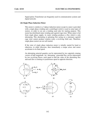 Code: AE10 ELECTRICAL ENGINEERING
142
Signal pulses Transformer are frequently used in communication systems and
digital network.
(iii) Single Phase Induction Motor
This motor is similar to a 3-phase induction motor except its stator is provided
with a single phase winding and a centrifugal switch is used in some types of
motors, in order to cut out a winding used only for starting purpose. This
motor has distributed stator winding and squirrel cage rotor. When stator is fed
from single phase supply, its stator winding produces a flux which is only
alternating. This alternating or pulsating flux acting on a stationary squirrel
cage rotor cannot produce rotation (only a revolving field can). Therefore,
single phase motors are not self-started.
If the rotor of single phase induction motor is initially started by hand or
otherwise, in either direction, then immediately a torque arises and motor
accelerates to its final speed.
An alternating uniaxial quantity can be represented by two oppsitely rotating
vectors of half magnitude. An alternating sinusoidal flux can be represented
by two revolving fluxes, each equal to half the value of the alternating flux
and each flux is rotating at synchronous speed in opposite direction.
 
