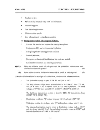 Code: AE10 ELECTRICAL ENGINEERING
144
• Smaller in size.
• Moves in one direction only, with less vibrations.
• less moving parts.
• Low operating pressures.
• High operation speeds.
• Low lubricating oil cost and consumption.
(ii) Energy conservation advantageous features.
- It saves, the need of fuel imports for many power plants.
- It minimises CO2 and environmental pollution.
- It helps in global warming problem solution.
- Less air pollution.
- Fewer power plants and liquid natural gas ports are needed.
- Less need to secure oil and natural gas overseas.
Q.43(a) Why are different levels of voltages used for generation, transmission and
distribution of electric power? (7)
(b) What are the essential differences between H.V. and L.V. switchgears? (7)
Ans: (a) Different Levels Of Voltages For Generation, Transmission And Distribution:
- The generation voltage is upto 30 KV AC rms (line to line).
- The long distance high power transmission is by EHVAC lines 220 kV,
400 kV & 760 kV Ac. In special cases, HVDC line is preffered. The rated
voltages of HVDC lines are ±250 kV, ± 400 kV, ± 500 kV & ± 600 kV.
- The backbone transmission system is done by EHV AC transmission lines
(400 kV AC & 200 kV AC).
- Distribution is at lower AC voltage between 132 kV AC and 3.3 kV AC.
- Utilization is at the low voltages upto 1kV and medium voltage upto 11 kV.
- The industrial substations receive power at distribution voltage such as 3.3 kV
and step down it to 440 V AC. Larger industries receive power at 132 kV and
internal distribution at 3.3 kV to 440 volt AC.
 