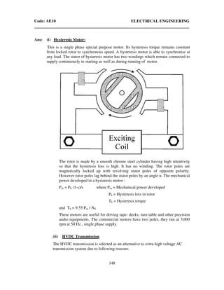 Code: AE10 ELECTRICAL ENGINEERING
148
Ans: (i) Hysteresis Motor:
This is a single phase special purpose motor. Its hysteresis torque remains constant
from locked rotor to synchronous speed. A hysteresis motor is able to synchronise at
any load. The stator of hysteresis motor has two windings which remain connected to
supply continuously in starting as well as during running of motor.
The rotor is made by a smooth chrome steel cylinder having high retentivity
so that the hysteresis loss is high. It has no winding. The rotor poles are
magnetically locked up with revolving stator poles of opposite polarity.
However rotor poles lag behind the stator poles by an angle α. The mechanical
power developed in a hysteresis motor :
Pm = Ph (1-s)/s where Pm = Mechanical power developed
Ph = Hysteresis loss in rotor
Th = Hysteresis torque
and Th = 9.55 Pm / NS
These motors are useful for driving tape- decks, turn table and other precision
audio equipments. The commercial motors have two poles, they run at 3,000
rpm at 50 Hz , single phase supply.
(ii) HVDC Transmission
The HVDC transmission is selected as an alternative to extra high voltage AC
transmission system due to following reasons:
 