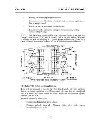 Code: AE10 ELECTRICAL ENGINEERING
149
- For long distance high power transmission .
- For interconnection (Tie- lines) between two AC systems having their own
load frequency control
- For back to back asynchronous tie sub-stations.
- For underground or submarine –cable power transmission over long
distance at high voltage.
In HVDC link, AC power is converted by power electronic device at one end. The
energy is transmitted in HVDC form to the other end. At the other end the DC power
is inverted and fed into receiving A.C system. HVDC transmission system has a
HVDC converter substation at each end and HVDC transmission line in between.
(iii) Button Cells for low power applications.
These cells are compact in size and have long life. Examples of button cells are
Mercury oxide and silver oxide cells. Mercury oxide cells have Mercury cathode and
zinc as a anode. The watch battery are usually single cell with nominal voltage
between 1.5V and 3.0V
The specific feature of button cells:
- Common anode material : Zinc, Lithium
- Common cathode material : Magnese oxide, silver oxide, carbon
monoflouride, copper oxide.
 