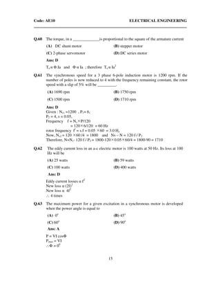 Code: AE10 ELECTRICAL ENGINEERING
15
Q.60 The torque, in a _____________is proportional to the square of the armature current
(A) DC shunt motor (B) stepper motor
(C) 2-phase servomotor (D) DC series motor
Ans: D
Ta α Φ.Ia and Φ α Ia ; therefore Ta α Ia2
Q.61 The synchronous speed for a 3 phase 6-pole induction motor is 1200 rpm. If the
number of poles is now reduced to 4 with the frequency remaining constant, the rotor
speed with a slip of 5% will be _________.
(A) 1690 rpm (B) 1750 rpm
(C) 1500 rpm (D) 1710 rpm
Ans: D
Given : Ns1 =1200 , P1= 6,
P2 = 4, s = 0.05,
Frequency f = Ns P/120
= 120 6/120 = 60 Hz
rotor frequency f/
= s.f = 0.05 60 = 3.0 Hz
Now, Ns2 = 120 60 /4 = 1800 and Ns – N = 120 f / P2
Therefore, N=Ns- 120 f / P2 = 1800-120 0.05 60/4 = 1800-90 = 1710
Q.62 The eddy current loss in an a-c electric motor is 100 watts at 50 Hz. Its loss at 100
Hz will be
(A) 25 watts (B) 59 watts
(C) 100 watts (D) 400 watts
Ans: D
Eddy current losses α f2
New loss α (2f)2
New loss α 4f2
∴ 4 times
Q.63 The maximum power for a given excitation in a synchronous motor is developed
when the power angle is equal to
(A) 0o
(B) 45o
(C) 60o
(D) 90o
Ans: A
P = VI cosΦ
Pmax = VI
∴Φ = 00
 
