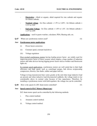 Code: AE10 ELECTRICAL ENGINEERING
150
- Electrolyte : Alkali or organic, alkali required for zinc cathode and organic
for lithum cathode.
- Nominal voltage : for Zinc cathode = 1.5V to 1.65V ; for lithium cathode =
1.5 V to 3.0V
- End point Voltage : for Zinc cathode = 1.0V to 1.4V ; for lithium cathode =
1.2 V to 2.0V
Applications : used in quartz watches, calculator, PDA, Hearing aids, etc.
Q.47 Where are synchronous motors used? (4)
Ans: Synchronous motor applications
(i) Power factor correction
(ii) Constant speed, constant load drives
(iii) Voltage regulation
Over excited synchronous motors having leading power factor are widely used for
improving power factor of those systems which employ a large number of induction
motors and other devices having lagging power factor such as welders and fluorescent
lights etc.
In constant speed applications, synchronous motors are well suited due to their high
efficiency and high speed, such as centrifugal pumps, belt driven reciprocating
compressors, blowers, line shafts, rubber and paper mill etc.
Voltage in long transmission lines varies greatly at the end when large inductive load
are present and when inductive load disconnected suddenly, the voltage tends to rise
considerably above its normal value because of line capacitance. Therefore, by
installing a synchronous motor with field regulator, the voltage rise can be controlled.
Q.48 How is the speed of a DC shunt motor controlled? (5)
Ans: Speed control of D.C Motors (Shunt type)
D.C shunt motor speed can be controlled by the following methods:
i. Flux control method.
ii. Armature control method.
iii. Voltage control method.
 