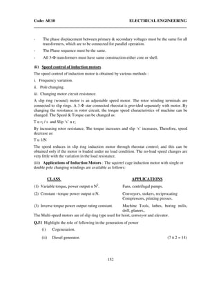 Code: AE10 ELECTRICAL ENGINEERING
152
- The phase displacement between primary & secondary voltages must be the same for all
transformers, which are to be connected for parallel operation.
- The Phase sequence must be the same.
- All 3-Φ transformers must have same construction either core or shell.
(ii) Speed control of induction motors
The speed control of induction motor is obtained by various methods :
i. Frequency variation.
ii. Pole changing.
iii. Changing motor circuit resistance.
A slip ring (wound) motor is an adjustable speed motor. The rotor winding terminals are
connected to slip rings. A 3-Φ star connected rheostat is provided separately with motor. By
changing the resistance in rotor circuit, the torque speed characteristics of machine can be
changed. The Speed & Torque can be changed as:
T α r2 / s and Slip ‘s’ α r2
By increasing rotor resistance, The torque increases and slip ‘s’ increases, Therefore, speed
decrease as:
T α 1/N
The speed reduces in slip ring induction motor through rheostat control; and this can be
obtained only if the motor is loaded under no load condition. The no-load speed changes are
very little with the variation in the load resistance.
(iii) Applications of Induction Motors : The squirrel cage induction motor with single or
double pole changing windings are available as follows:
CLASS APPLICATIONS
(1) Variable torque, power output α N2
. Fans, centrifugal pumps.
(2) Constant –torque power output α N. Conveyors, stokers, reciprocating
Compressors, printing presses.
(3) Inverse torque power output rating constant. Machine Tools, lathes, boring mills,
drill, planers,.
The Multi-speed motors are of slip ring type used for hoist, conveyor and elevator.
Q.51 Highlight the role of following in the generation of power
(i) Cogeneration.
(ii) Diesel generator. (7 x 2 = 14)
 