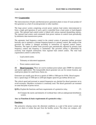 Code: AE10 ELECTRICAL ENGINEERING
153
Ans: Co-generation
The interconnection of hydro and thermal power generation plant or reuse of waste product of
first generator as a fuel of second generator or other machine :
The large power system comprising several power stations load centres interconnected to
form a single grid operation of such a grid is controlled from a load centre or load dispatch
centre. The national load control centre is linked with various regional despatching stations.
The regional load centres send commands from power stations to control room periodically
by telemetric data transmission system.
The automatic load frequency control in the control system of generator turbine governor
basically aim to maintain a constant frequency/speed as a primary control. But setting of the
governor for turbine is changed according to instruction of regional control centres.
Therefore, The input of turbine from governor gets automatically adjusted by primary load
frequency control and frequency is maintained. The governor setting is determined by
economy load dispatch instructions from regional load control centres. The total load
cogeneration control is achieved by:
- Load control centre.
- Telemetry or telecontrol equipment.
- Power station control room.
(ii) Diesel Generator: These are used in medium power plants upto 25MW for industrial
and marine applications. The transportable diesel generator sets are for remote location, and
small power plants for small lawns /farms etc.
Generators are usually gear driven to speeds of 1000 to 1500 rpm for 50 Hz. Diesel engines
have a speed range of 1500 rpm to 2250 rpm (higher speed for gas turbine driven set)
The critical speed and torsional or natural frequencies are checked for diesel generator set to
avoid resonance. Brushless excitation is commonly used. The diesel generators are mounted
on same bed plate of prime mover.
Q.52(a) Explain the functions and basic requirements of a protective relay. (7)
(b) Compare the merits and demerits of overhead lines with an underground distribution
system. (7)
Ans: (a) Functions & basic requirements of a protective relay :
Functions:
The protective relaying senses the abnormal conditions as a part of the power system and
gives an alarm or isolate that part from the healthy system. The relays are compact, self-
 